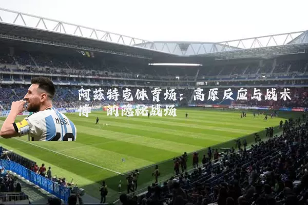 阿兹特克体育场:高原反应与战术博弈的隐秘战场