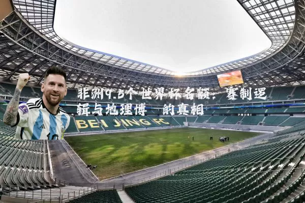 非洲9.5个世界杯名额：赛制逻辑与地理博弈的真相