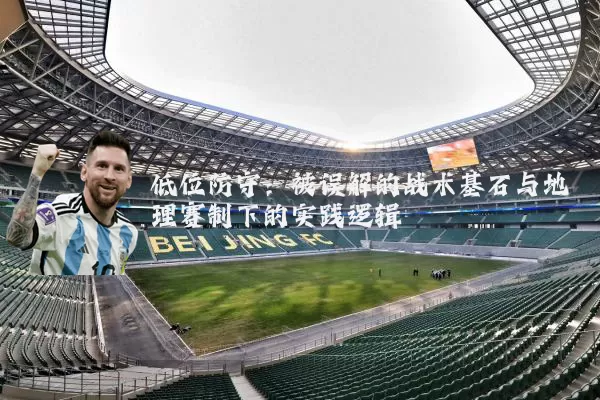 低位防守:被误解的战术基石与地理赛制下的实践逻辑